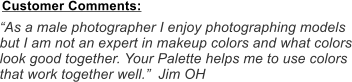 As a male photographer I enjoy photographing models but I am not an expert in makeup colors and what colors look good together. Your Palette helps me to use colors that work together well.  Jim OH Customer Comments: